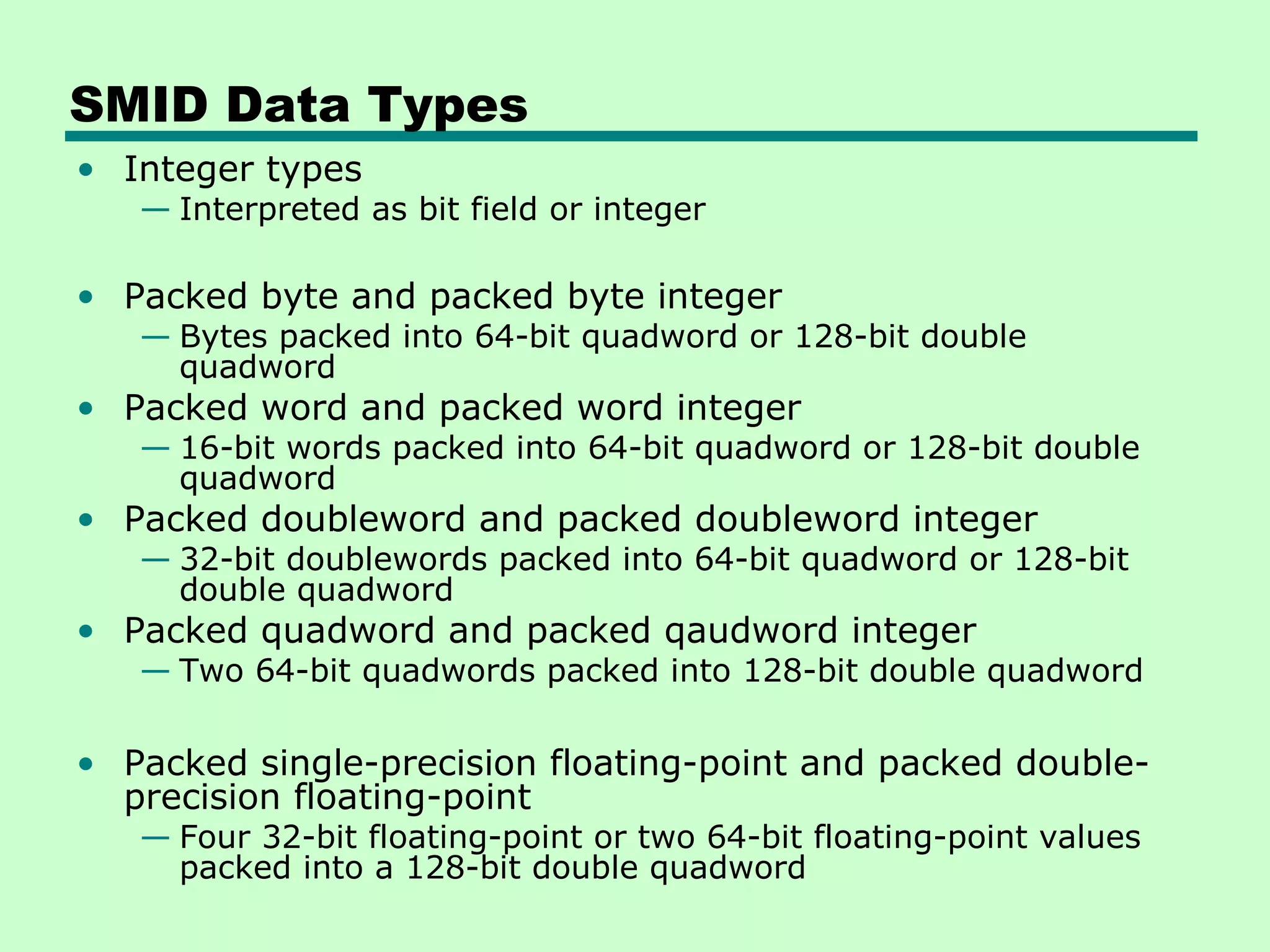 SMID Data Types
• Integer types
   — Interpreted as bit field or integer

• Packed byte and packed byte integer
   — Bytes packed into 64-bit quadword or 128-bit double
     quadword
• Packed word and packed word integer
   — 16-bit words packed into 64-bit quadword or 128-bit double
     quadword
• Packed doubleword and packed doubleword integer
   — 32-bit doublewords packed into 64-bit quadword or 128-bit
     double quadword
• Packed quadword and packed qaudword integer
   — Two 64-bit quadwords packed into 128-bit double quadword

• Packed single-precision floating-point and packed double-
  precision floating-point
   — Four 32-bit floating-point or two 64-bit floating-point values
     packed into a 128-bit double quadword
 