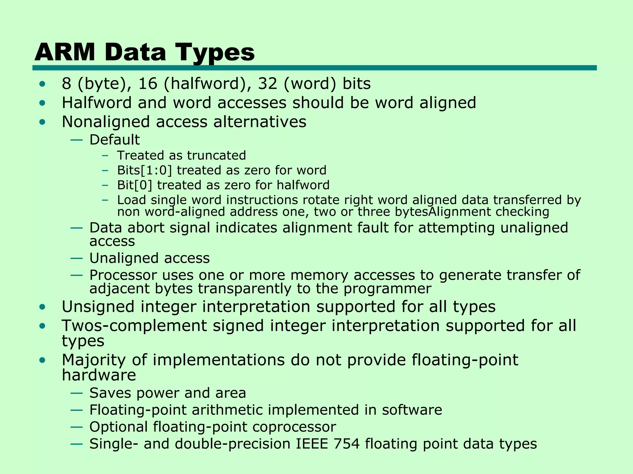 ARM Data Types
• 8 (byte), 16 (halfword), 32 (word) bits
• Halfword and word accesses should be word aligned
• Nonaligned access alternatives
   — Default
        –   Treated as truncated
        –   Bits[1:0] treated as zero for word
        –   Bit[0] treated as zero for halfword
        –   Load single word instructions rotate right word aligned data transferred by
            non word-aligned address one, two or three bytesAlignment checking
   — Data abort signal indicates alignment fault for attempting unaligned
     access
   — Unaligned access
   — Processor uses one or more memory accesses to generate transfer of
     adjacent bytes transparently to the programmer
• Unsigned integer interpretation supported for all types
• Twos-complement signed integer interpretation supported for all
  types
• Majority of implementations do not provide floating-point
  hardware
   —   Saves power and area
   —   Floating-point arithmetic implemented in software
   —   Optional floating-point coprocessor
   —   Single- and double-precision IEEE 754 floating point data types
 