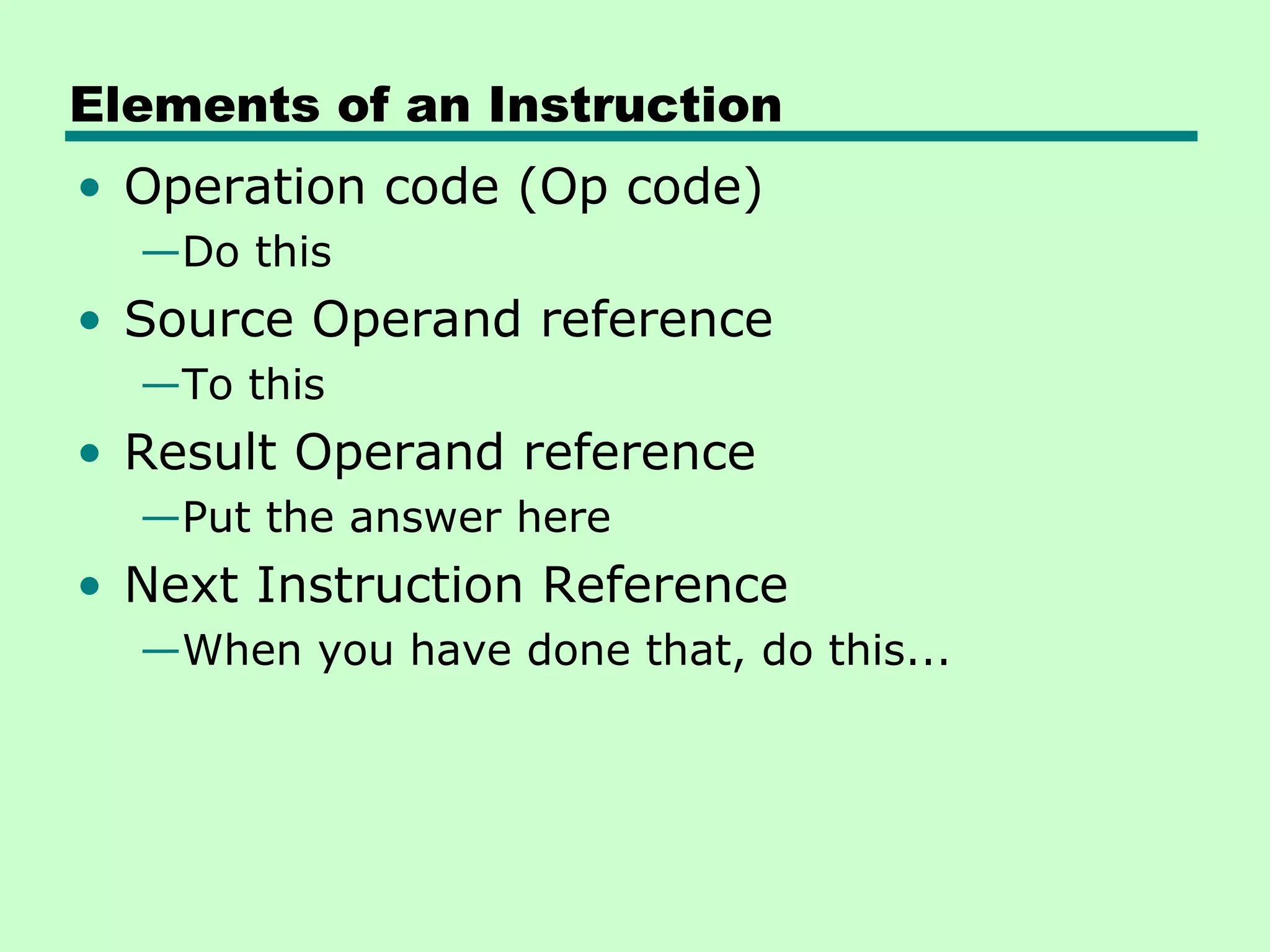 Elements of an Instruction
• Operation code (Op code)
  —Do this
• Source Operand reference
  —To this
• Result Operand reference
  —Put the answer here
• Next Instruction Reference
  —When you have done that, do this...
 