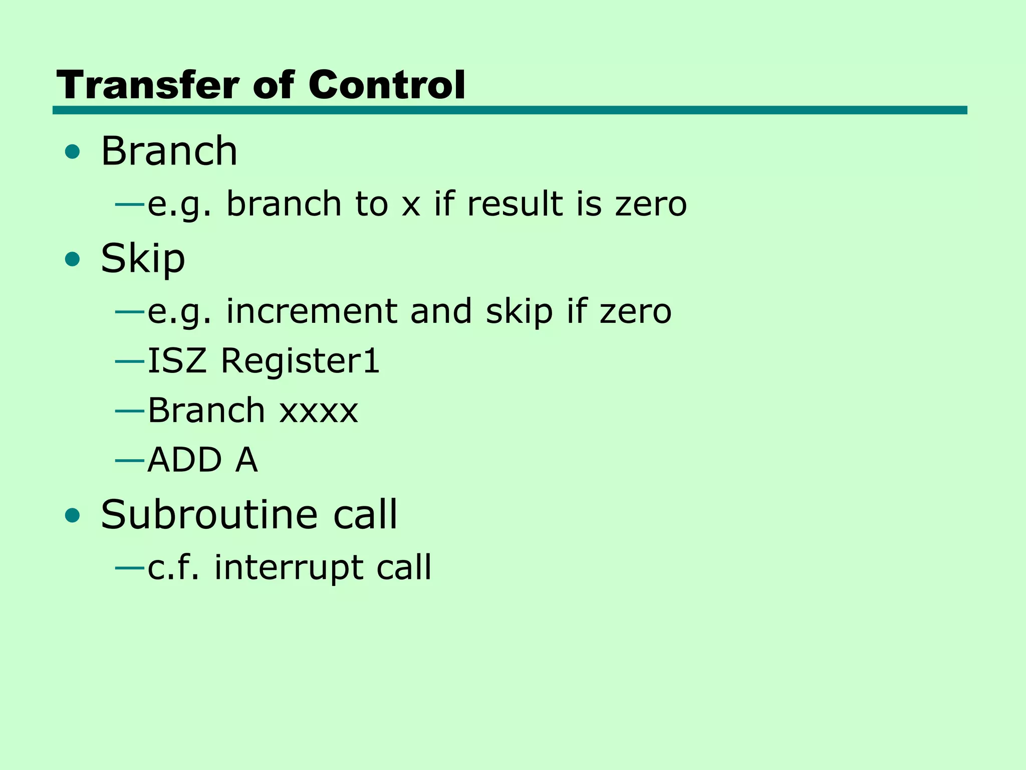 Transfer of Control
• Branch
  —e.g. branch to x if result is zero
• Skip
  —e.g. increment and skip if zero
  —ISZ Register1
  —Branch xxxx
  —ADD A
• Subroutine call
  —c.f. interrupt call
 