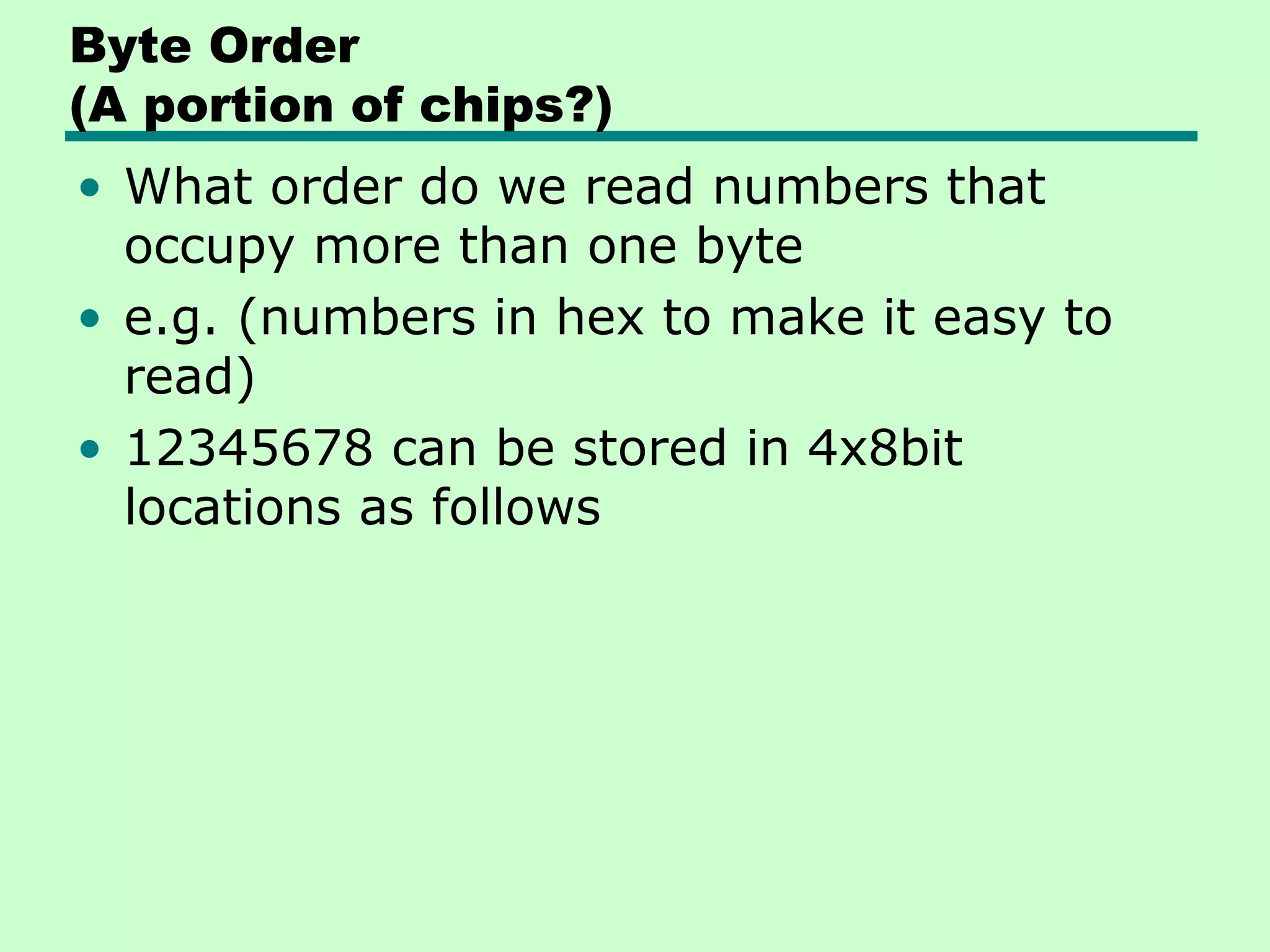 Byte Order
(A portion of chips?)
• What order do we read numbers that
  occupy more than one byte
• e.g. (numbers in hex to make it easy to
  read)
• 12345678 can be stored in 4x8bit
  locations as follows
 