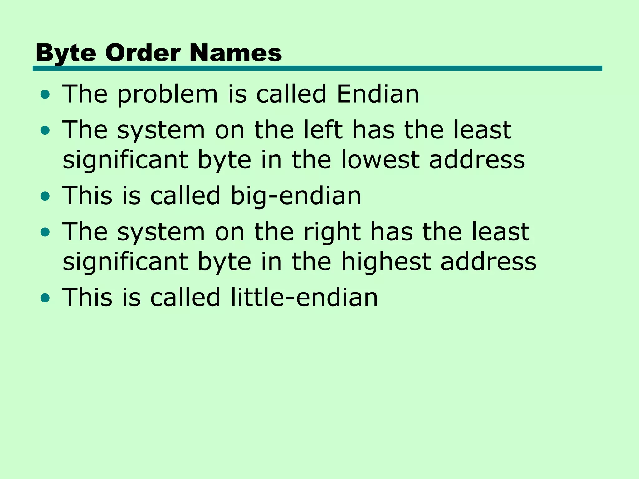 Byte Order Names
• The problem is called Endian
• The system on the left has the least
  significant byte in the lowest address
• This is called big-endian
• The system on the right has the least
  significant byte in the highest address
• This is called little-endian
 