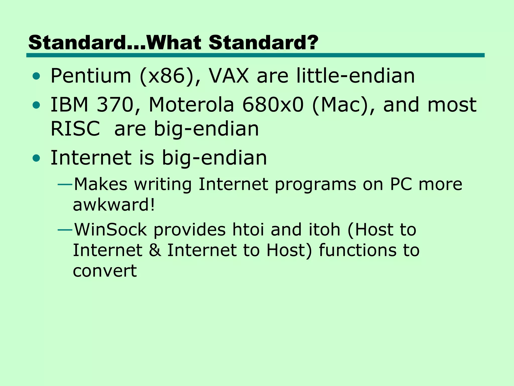 Standard…What Standard?
• Pentium (x86), VAX are little-endian
• IBM 370, Moterola 680x0 (Mac), and most
  RISC are big-endian
• Internet is big-endian
  —Makes writing Internet programs on PC more
   awkward!
  —WinSock provides htoi and itoh (Host to
   Internet & Internet to Host) functions to
   convert
 