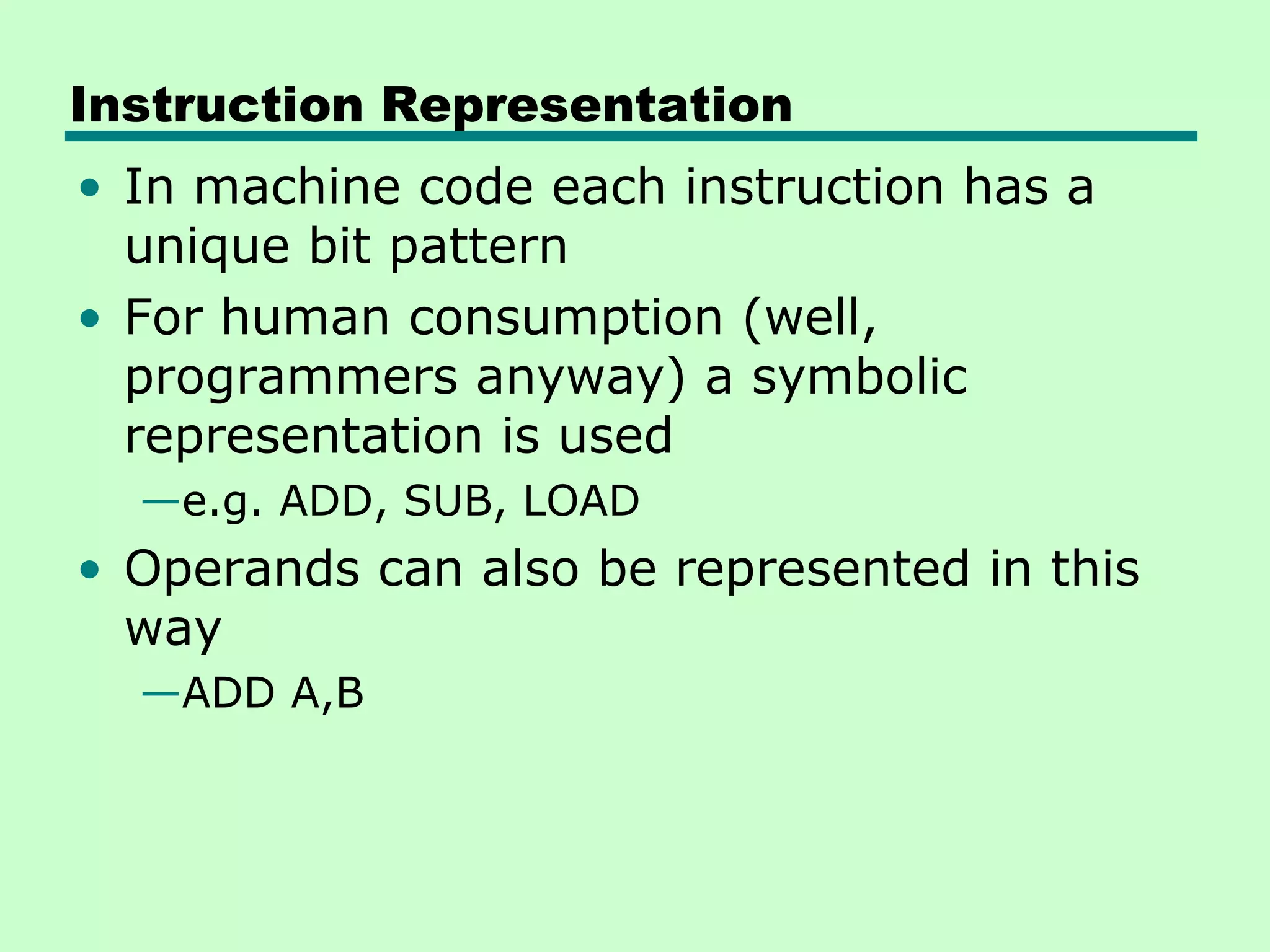 Instruction Representation
• In machine code each instruction has a
  unique bit pattern
• For human consumption (well,
  programmers anyway) a symbolic
  representation is used
  —e.g. ADD, SUB, LOAD
• Operands can also be represented in this
  way
  —ADD A,B
 