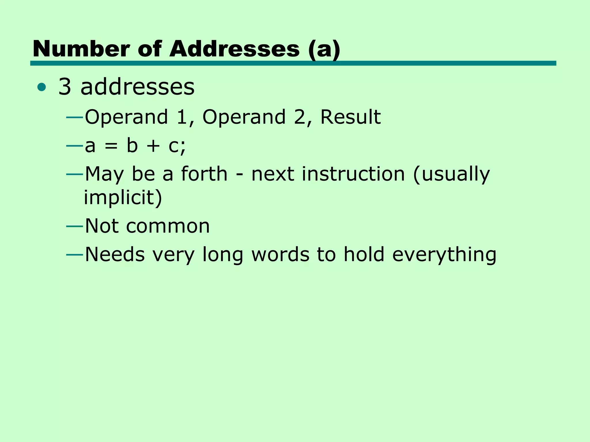 Number of Addresses (a)
• 3 addresses
  —Operand 1, Operand 2, Result
  —a = b + c;
  —May be a forth - next instruction (usually
   implicit)
  —Not common
  —Needs very long words to hold everything
 
