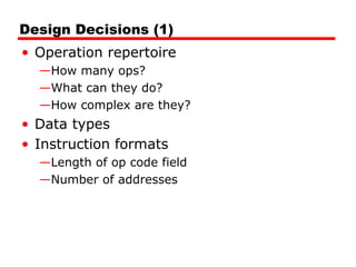 Design Decisions (1)
• Operation repertoire
—How many ops?
—What can they do?
—How complex are they?
• Data types
• Instruction formats
—Length of op code field
—Number of addresses
 