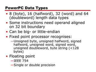 PowerPC Data Types
• 8 (byte), 16 (halfword), 32 (word) and 64
(doubleword) length data types
• Some instructions need operand aligned
on 32 bit boundary
• Can be big- or little-endian
• Fixed point processor recognises:
—Unsigned byte, unsigned halfword, signed
halfword, unsigned word, signed word,
unsigned doubleword, byte string (<128
bytes)
• Floating point
—IEEE 754
—Single or double precision
 