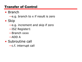 Transfer of Control
• Branch
—e.g. branch to x if result is zero
• Skip
—e.g. increment and skip if zero
—ISZ Register1
—Branch xxxx
—ADD A
• Subroutine call
—c.f. interrupt call
 