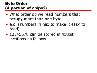 Byte Order
(A portion of chips?)
• What order do we read numbers that
occupy more than one byte
• e.g. (numbers in hex to make it easy to
read)
• 12345678 can be stored in 4x8bit
locations as follows
 