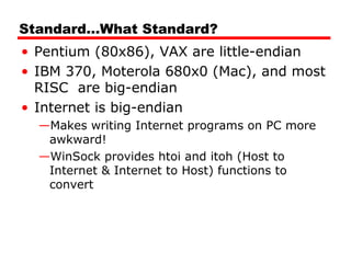 Standard…What Standard?
• Pentium (80x86), VAX are little-endian
• IBM 370, Moterola 680x0 (Mac), and most
RISC are big-endian
• Internet is big-endian
—Makes writing Internet programs on PC more
awkward!
—WinSock provides htoi and itoh (Host to
Internet & Internet to Host) functions to
convert
 