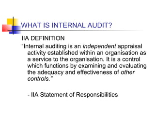 WHAT IS INTERNAL AUDIT?
IIA DEFINITION
“Internal auditing is an independent appraisal
   activity established within an organisation as
   a service to the organisation. It is a control
   which functions by examining and evaluating
   the adequacy and effectiveness of other
   controls.”

  - IIA Statement of Responsibilities
 