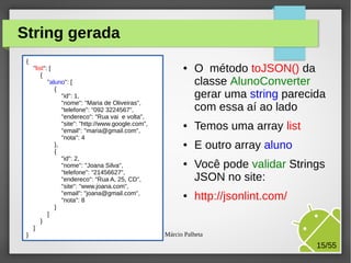 String gerada
{
"list": [
{
"aluno": [
{
"id": 1,
"nome": "Maria de Oliveiras",
"telefone": "092 3224567",
"endereco": "Rua vai e volta",
"site": "http://www.google.com",
"email": "maria@gmail.com",
"nota": 4
},
{
"id": 2,
"nome": "Joana Silva",
"telefone": "21456627",
"endereco": "Rua A, 25, CD",
"site": "www.joana.com",
"email": "joana@gmail.com",
"nota": 8
}
]
}
]
}

●

O método toJSON() da
classe AlunoConverter
gerar uma string parecida
com essa aí ao lado

●

Temos uma array list

●

E outro array aluno

●

●

Você pode validar Strings
JSON no site:
http://jsonlint.com/

M.Sc. Márcio Palheta

15/55

 