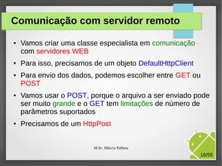 Comunicação com servidor remoto
●

●

●

●

●

Vamos criar uma classe especialista em comunicação
com servidores WEB
Para isso, precisamos de um objeto DefaultHttpClient
Para envio dos dados, podemos escolher entre GET ou
POST
Vamos usar o POST, porque o arquivo a ser enviado pode
ser muito grande e o GET tem limitações de número de
parâmetros suportados
Precisamos de um HttpPost
M.Sc. Márcio Palheta

16/55

 
