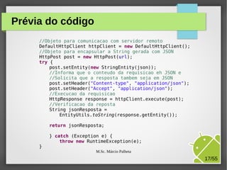 Prévia do código
//Objeto para comunicacao com servidor remoto
DefaultHttpClient httpClient = new DefaultHttpClient();
//Objeto para encapsular a String gerada com JSON
HttpPost post = new HttpPost(url);
try {
post.setEntity(new StringEntity(json));
//Informa que o conteudo da requisicao eh JSON e
//Solicita que a resposta tambem seja em JSON
post.setHeader("Content-type", "application/json");
post.setHeader("Accept", "application/json");
//Execucao da requisicao
HttpResponse response = httpClient.execute(post);
//Verificacao da reposta
String jsonResposta =
EntityUtils.toString(response.getEntity());
return jsonResposta;

}

} catch (Exception e) {
throw new RuntimeException(e);
M.Sc. Márcio Palheta

17/55

 