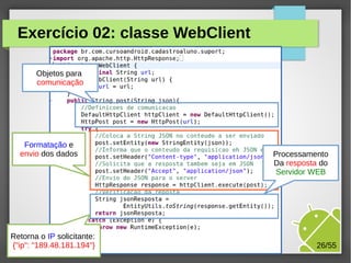 Exercício 02: classe WebClient
Objetos para
comunicação

Formatação e
envio dos dados

Retorna o IP solicitante:
{"ip": "189.48.181.194"}

Processamento
Da resposta do
Servidor WEB

M.Sc. Márcio Palheta

26/55

 