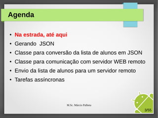 Agenda
●

Na estrada, até aqui

●

Gerando JSON

●

Classe para conversão da lista de alunos em JSON

●

Classe para comunicação com servidor WEB remoto

●

Envio da lista de alunos para um servidor remoto

●

Tarefas assíncronas

M.Sc. Márcio Palheta

3/55

 