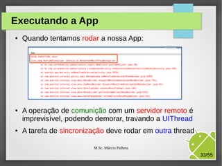 Executando a App
●

●

●

Quando tentamos rodar a nossa App:

A operação de comunição com um servidor remoto é
imprevisível, podendo demorar, travando a UIThread
A tarefa de sincronização deve rodar em outra thread
M.Sc. Márcio Palheta

33/55

 