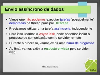 Envio assíncrono de dados
●

●

●

●

●

Vimos que não podemos executar tarefas “possivelmente”
demoradas na thread principal UIThread
Precisamos utilizar uma tarefa assíncrona, independente
Para isso usamos a AsyncTask, onde podemos isolar o
processo de comunicação com o servidor remoto
Durante o processo, vamos exibir uma barra de progresso
Ao final, vamos exibir a resposta enviada pelo servidor
web

M.Sc. Márcio Palheta

34/55

 