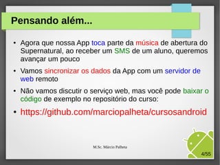 Pensando além...
●

●

●

●

Agora que nossa App toca parte da música de abertura do
Supernatural, ao receber um SMS de um aluno, queremos
avançar um pouco
Vamos sincronizar os dados da App com um servidor de
web remoto
Não vamos discutir o serviço web, mas você pode baixar o
código de exemplo no repositório do curso:

https://github.com/marciopalheta/cursosandroid

M.Sc. Márcio Palheta

4/55

 