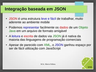 Integração baseada em JSON
●

●

●

●

JSON é uma estrutura leve e fácil de trabalhar, muito
aderente ao ambiente mobile
Podemos representar facilmente os dados de um Objeto
Java em um arquivo de formato amigável
A leitura e escrita de dados via JSON já é nativa da
maioria das linguagens de programação comerciais
Apesar de parecido com XML, o JSON ganhou espaço por
ser de fácil utilização com JavaScript

M.Sc. Márcio Palheta

5/55

 