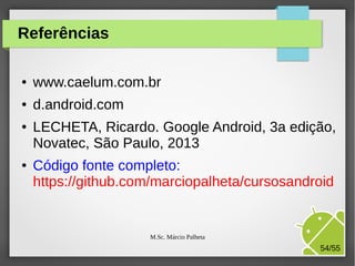 Referências
●

www.caelum.com.br

●

d.android.com

●

●

LECHETA, Ricardo. Google Android, 3a edição,
Novatec, São Paulo, 2013
Código fonte completo:
https://github.com/marciopalheta/cursosandroid

M.Sc. Márcio Palheta

54/55

 