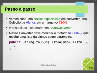 Passo a passo
●

●

●

Vamos criar uma classe especialista em converter uma
Coleção de Alunos em um arquivo JSON
A essa classe, chamaremos AlunoConverter
Nosso Converter deve oferecer o método toJSON(), que
recebe uma lista da alunos como parâmetro:
public String toJSON(List<Aluno> lista) {
…
}

M.Sc. Márcio Palheta

7/55

 