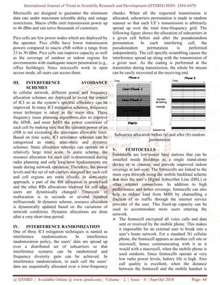 International Journal of Trend in Scientific Research and Development (IJTSRD) ISSN: 2456
@ IJTSRD | Available Online @ www.ijtsrd.com
Microcells are designed to guarantee the minimum
data rate under maximum tolerable delay and outage
restrictions. Macro eNBs emit transmission power up
to 46 dBm and can serve thousands of customers.
Pico cells are low power nodes which are deployed by
the operator. Pico eNBs have lower transmission
powers compared to macro eNB within a range from
23 to 30 dBm. Pico cells can improve capacity as well
as the coverage of outdoor or indoor regions for
environments with inadequate macro penetration (e.g.,
office buildings). Since microcells work in open
access mode, all users can access them.
III. INTERFERENCE AVOIDANCE
SCHEMES
In cellular network, different power and frequency
allocation schemes are deployed to avoid the impact
of ICI so as the system’s spectral efficiency can be
improved. In many ICI mitigation schemes, frequency
reuse technique is taken as the main idea. These
frequency reuse planning algorithms aim to improve
the SINR, and must fulfill the power constraint of
each cell by making sure that the transmit power of an
eNB is not exceeding the maximum allowable limit.
Based on time scale, ICI avoidance schemes can be
categorized as static, semi-static and dynamic
schemes. Static allocation schemes can operate on a
relatively large time scale. In static
resource allocation for each cell is determined during
radio planning and only long-term readjustments are
made during network operation. Therefore, the power
levels and the set of sub-carriers assigned for each cell
and cell regions are static (fixed). In semi
approach, a part of the RB allocation is predefined
and the other RBs allocations reserved for cell edge
users are dynamically changed. Timescale of
reallocation is in seconds or several hundred
milliseconds. In dynamic scheme, resource allocation
is dynamically updated based on the variations of
network conditions. Dynamic allocations are done
after a very short time period.
IV. INTERFERENCE RANDOMIZATION
One of three ICI mitigation techniques is named as
interference randomization. In interference
randomization policy, the users’ data are spread up
over a distributed set of subcarriers so that
interference scenario can be randomized and
frequency diversity gain can be achieved. In
interference randomization, in each cell the users
data are sequentially allocated over a time
International Journal of Trend in Scientific Research and Development (IJTSRD) ISSN: 2456
www.ijtsrd.com | Volume – 2 | Issue – 6 | Sep-Oct
ells are designed to guarantee the minimum
data rate under maximum tolerable delay and outage
restrictions. Macro eNBs emit transmission power up
to 46 dBm and can serve thousands of customers.
Pico cells are low power nodes which are deployed by
ator. Pico eNBs have lower transmission
powers compared to macro eNB within a range from
23 to 30 dBm. Pico cells can improve capacity as well
as the coverage of outdoor or indoor regions for
environments with inadequate macro penetration (e.g.,
ldings). Since microcells work in open
INTERFERENCE AVOIDANCE
In cellular network, different power and frequency
allocation schemes are deployed to avoid the impact
ficiency can be
improved. In many ICI mitigation schemes, frequency
reuse technique is taken as the main idea. These
frequency reuse planning algorithms aim to improve
the SINR, and must fulfill the power constraint of
nsmit power of an
eNB is not exceeding the maximum allowable limit.
Based on time scale, ICI avoidance schemes can be
static and dynamic
schemes. Static allocation schemes can operate on a
relatively large time scale. In static scheme, the
resource allocation for each cell is determined during
term readjustments are
made during network operation. Therefore, the power
carriers assigned for each cell
(fixed). In semi-static
approach, a part of the RB allocation is predefined
and the other RBs allocations reserved for cell edge
users are dynamically changed. Timescale of
reallocation is in seconds or several hundred
ource allocation
is dynamically updated based on the variations of
network conditions. Dynamic allocations are done
INTERFERENCE RANDOMIZATION
One of three ICI mitigation techniques is named as
n. In interference
randomization policy, the users’ data are spread up
over a distributed set of subcarriers so that
interference scenario can be randomized and
frequency diversity gain can be achieved. In
interference randomization, in each cell the users’
data are sequentially allocated over a time-frequency
chunks. When all the requested transmission is
allocated, subcarriers permutation is made in random
manner so that each UE’s transmission is arbitrarily
spread up over the total time
following figure shows the allocation of subcarriers in
a given cell before and after the pseudorandom
permutation. In each interfering cell, the
pseudorandom permutation is performed
independently. The cell specific scrambling causes the
interference spread up along with the transmission of
a given user. As the coding is performed at the
transmitter during transmission, the whole bit stream
can be easily recovered at the receiving end.
Subcarrier allocation before (a) a
permutation
V. FEMTOCELLS
Femtocells are low-power base stations that can be
installed inside buildings as a single stand
device or in clusters, and provide improved indoor
coverage at low-cost. The femtocells are linked to the
main core network using the mobile backhaul scheme
that uses the user’s Digital Subscriber Line (DSL) or
other internet connections. In addition to high
performance and better coverage, femtocells can also
help to reduce load from MBS by channelling a
fraction of its traffic through
provider of the user. This freed
used to accommodate more users entering the
network.
The femtocell encrypted all voice calls and data
sent or received by the mobile phone. This makes
it impossible for an external us
user’s home network. For a standard 3G cellular
phone, the femtocell appears as another cell site or
microcell, hence communicating with it as it
would with a macrocell, when the mobile phone is
used outdoors. Since femtocells operate at
low radio power levels, battery life is high. Also
call quality is excellent, when the distance
between the femtocell and the mobile handset is
International Journal of Trend in Scientific Research and Development (IJTSRD) ISSN: 2456-6470
2018 Page: 44
chunks. When all the requested transmission is
allocated, subcarriers permutation is made in random
manner so that each UE’s transmission is arbitrarily
spread up over the total time-frequency grid. The
following figure shows the allocation of subcarriers in
a given cell before and after the pseudorandom
permutation. In each interfering cell, the
pseudorandom permutation is performed
independently. The cell specific scrambling causes the
pread up along with the transmission of
a given user. As the coding is performed at the
transmitter during transmission, the whole bit stream
can be easily recovered at the receiving end.
Subcarrier allocation before (a) and after (b) random
permutation
power base stations that can be
installed inside buildings as a single stand-alone
device or in clusters, and provide improved indoor
cost. The femtocells are linked to the
mobile backhaul scheme
that uses the user’s Digital Subscriber Line (DSL) or
other internet connections. In addition to high
performance and better coverage, femtocells can also
help to reduce load from MBS by channelling a
fraction of its traffic through the internet service
provider of the user. This freed-up capacity can be
used to accommodate more users entering the
The femtocell encrypted all voice calls and data
sent or received by the mobile phone. This makes
it impossible for an external user to break into a
user’s home network. For a standard 3G cellular
phone, the femtocell appears as another cell site or
, hence communicating with it as it
would with a macrocell, when the mobile phone is
used outdoors. Since femtocells operate at very
low radio power levels, battery life is high. Also
call quality is excellent, when the distance
between the femtocell and the mobile handset is
 