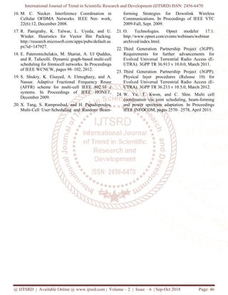 International Journal of Trend in Scientific Research and Development (IJTSRD) ISSN: 2456
@ IJTSRD | Available Online @ www.ijtsrd.com
16. M. C. Necker. Interference Coordination in
Cellular OFDMA Networks. IEEE Net
22(6):12, December 2008.
17. R. Panigrahy, K. Talwar, L. Uyeda, and U.
Wieder. Heuristics for Vector Bin Packing.
http://research.microsoft.com/apps/pubs/default.as
px?id=147927.
18. E. Pateromichelakis, M. Shariat, A. Ul Quddus,
and R. Tafazolli. Dynamic graph-based multi
scheduling for femtocell networks. In
of IEEE WCNCW, pages 98–102, 2012.
19. S. Shukry, K. Elsayed, A. Elmoghazy, and A.
Nassar. Adaptive Fractional Frequency Reuse
(AFFR) scheme for multi-cell IEEE 802.16 e
systems. In Proceedings of IEEE HONET,
December 2009.
20. X. Tang, S. Ramprashad, and H. Papadopoulos.
Multi-Cell User-Scheduling and Random Beam
International Journal of Trend in Scientific Research and Development (IJTSRD) ISSN: 2456
www.ijtsrd.com | Volume – 2 | Issue – 6 | Sep-Oct
M. C. Necker. Interference Coordination in
Cellular OFDMA Networks. IEEE Net- work,
Uyeda, and U.
Wieder. Heuristics for Vector Bin Packing.
http://research.microsoft.com/apps/pubs/default.as
E. Pateromichelakis, M. Shariat, A. Ul Quddus,
based multi-cell
cell networks. In Proceedings
102, 2012.
S. Shukry, K. Elsayed, A. Elmoghazy, and A.
Nassar. Adaptive Fractional Frequency Reuse
cell IEEE 802.16 e
systems. In Proceedings of IEEE HONET,
and H. Papadopoulos.
Scheduling and Random Beam-
forming Strategies for Downlink Wireless
Communications. In Proceedings of IEEE VTC
2009-Fall, Sept. 2009.
21. O. Technologies. Opnet modeler 17.1.
http://www.opnet.com/events/webinars/webinar
archived/index.html.
22. Third Generation Partnership Project (3GPP).
Requirements for further advancements for
Evolved Universal Terrestrial Radio Access (E
UTRA). 3GPP TR 36.913 v 10.0.0, March 2011.
23. Third Generation Partnership Project (3GPP).
Physical layer procedures (Release 10) for
Evolved Universal Terrestrial Radio Access (E
UTRA). 3GPP TR 36.213 v 10.5.0, March 2012.
24. W. Yu, T. Kwon, and C. Shin. Multi
coordination via joint scheduling, beam
and power spectrum adaptation. In Proceedings
IEEE INFOCOM, pages 2570
International Journal of Trend in Scientific Research and Development (IJTSRD) ISSN: 2456-6470
2018 Page: 46
forming Strategies for Downlink Wireless
Communications. In Proceedings of IEEE VTC
O. Technologies. Opnet modeler 17.1.
http://www.opnet.com/events/webinars/webinar
Third Generation Partnership Project (3GPP).
Requirements for further advancements for
Evolved Universal Terrestrial Radio Access (E-
UTRA). 3GPP TR 36.913 v 10.0.0, March 2011.
Third Generation Partnership Project (3GPP).
rocedures (Release 10) for
Evolved Universal Terrestrial Radio Access (E-
UTRA). 3GPP TR 36.213 v 10.5.0, March 2012.
W. Yu, T. Kwon, and C. Shin. Multi cell
coordination via joint scheduling, beam-forming
and power spectrum adaptation. In Proceedings
INFOCOM, pages 2570– 2578, April 2011.
 