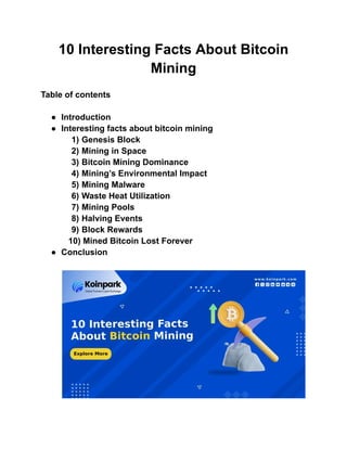 10 Interesting Facts About Bitcoin
Mining
Table of contents
● Introduction
● Interesting facts about bitcoin mining
1) Genesis Block
2) Mining in Space
3) Bitcoin Mining Dominance
4) Mining’s Environmental Impact
5) Mining Malware
6) Waste Heat Utilization
7) Mining Pools
8) Halving Events
9) Block Rewards
10) Mined Bitcoin Lost Forever
● Conclusion
 