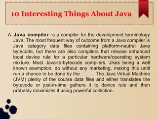 10 Interesting Things About Java
A Java compiler is a compiler for the development terminology
Java. The most frequent way of outcome from a Java compiler is
Java category data files containing platform-neutral Java
bytecode, but there are also compilers that release enhanced
local device rule for a particular hardware/operating system
mixture. Most Java-to-bytecode compilers, Jikes being a well
known exemption, do without any marketing, making this until
run a chance to be done by the JRE. The Java Virtual Machine
(JVM) plenty of the course data files and either translates the
bytecode or just-in-time gathers it to device rule and then
probably maximizes it using powerful collection.
 