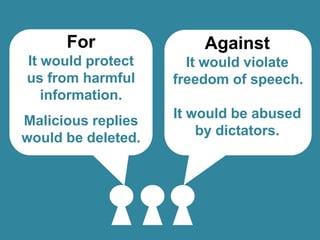 For

Against

It would protect
us from harmful
information.

It would violate
freedom of speech.

Malicious replies
would be deleted.

It would be abused
by dictators.

 