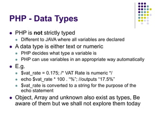 PHP - Data Types
 PHP is not strictly typed
 Different to JAVA where all variables are declared
 A data type is either text or numeric
 PHP decides what type a variable is
 PHP can use variables in an appropriate way automatically
 E.g.
 $vat_rate = 0.175; /* VAT Rate is numeric */
 echo $vat_rate * 100 . “%”; //outputs “17.5%”
 $vat_rate is converted to a string for the purpose of the
echo statement
 Object, Array and unknown also exist as types, Be
aware of them but we shall not explore them today
 