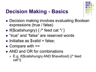 Decision Making - Basics
 Decision making involves evaluating Boolean
expressions (true / false)
 If($catishungry) { /* feed cat */ }
 “true” and “false” are reserved words
 Initialise as $valid = false;
 Compare with ==
 AND and OR for combinations
 E.g. if($catishungry AND $havefood) {/* feed
cat*/}
 
