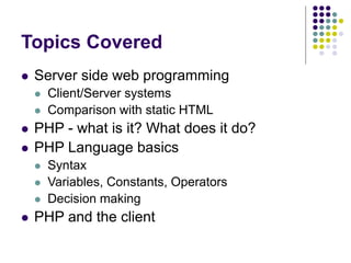 Topics Covered
 Server side web programming
 Client/Server systems
 Comparison with static HTML
 PHP - what is it? What does it do?
 PHP Language basics
 Syntax
 Variables, Constants, Operators
 Decision making
 PHP and the client
 