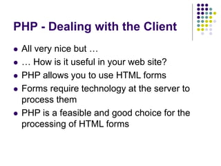 PHP - Dealing with the Client
 All very nice but …
 … How is it useful in your web site?
 PHP allows you to use HTML forms
 Forms require technology at the server to
process them
 PHP is a feasible and good choice for the
processing of HTML forms
 