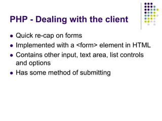 PHP - Dealing with the client
 Quick re-cap on forms
 Implemented with a <form> element in HTML
 Contains other input, text area, list controls
and options
 Has some method of submitting
 