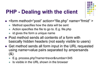 PHP - Dealing with the client
 <form method=“post” action=“file.php” name=“frmid” >
 Method specifies how the data will be sent
 Action specifies the file to go to. E.g. file.php
 id gives the form a unique name
 Post method sends all contents of a form with
basically hidden headers (not easily visible to users)
 Get method sends all form input in the URL requested
using name=value pairs separated by ampersands
(&)
 E.g. process.php?name=trevor&number=345
 Is visible in the URL shown in the browser
 