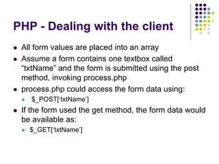 PHP - Dealing with the client
 All form values are placed into an array
 Assume a form contains one textbox called
“txtName” and the form is submitted using the post
method, invoking process.php
 process.php could access the form data using:
 $_POST[‘txtName’]
 If the form used the get method, the form data would
be available as:
 $_GET[‘txtName’]
 