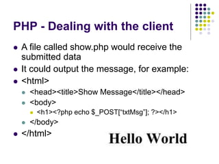 PHP - Dealing with the client
 A file called show.php would receive the
submitted data
 It could output the message, for example:
 <html>
 <head><title>Show Message</title></head>
 <body>
 <h1><?php echo $_POST[“txtMsg”]; ?></h1>
 </body>
 </html>
 