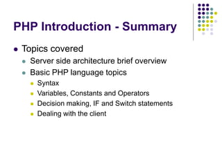 PHP Introduction - Summary
 Topics covered
 Server side architecture brief overview
 Basic PHP language topics
 Syntax
 Variables, Constants and Operators
 Decision making, IF and Switch statements
 Dealing with the client
 