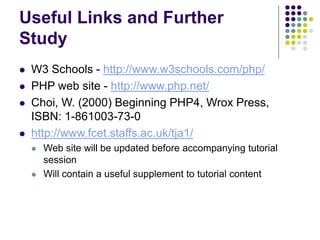 Useful Links and Further
Study
 W3 Schools - http://www.w3schools.com/php/
 PHP web site - http://www.php.net/
 Choi, W. (2000) Beginning PHP4, Wrox Press,
ISBN: 1-861003-73-0
 http://www.fcet.staffs.ac.uk/tja1/
 Web site will be updated before accompanying tutorial
session
 Will contain a useful supplement to tutorial content
 