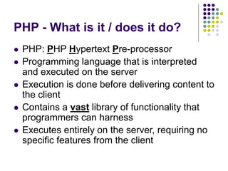 PHP - What is it / does it do?
 PHP: PHP Hypertext Pre-processor
 Programming language that is interpreted
and executed on the server
 Execution is done before delivering content to
the client
 Contains a vast library of functionality that
programmers can harness
 Executes entirely on the server, requiring no
specific features from the client
 
