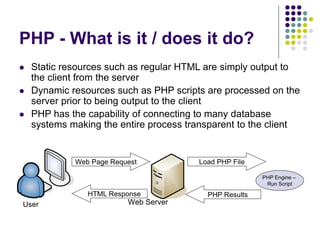 PHP - What is it / does it do?
 Static resources such as regular HTML are simply output to
the client from the server
 Dynamic resources such as PHP scripts are processed on the
server prior to being output to the client
 PHP has the capability of connecting to many database
systems making the entire process transparent to the client
User Web Server
PHP Engine –
Run Script
Web Page Request Load PHP File
PHP Results
HTML Response
 