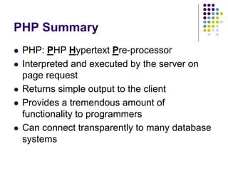 PHP Summary
 PHP: PHP Hypertext Pre-processor
 Interpreted and executed by the server on
page request
 Returns simple output to the client
 Provides a tremendous amount of
functionality to programmers
 Can connect transparently to many database
systems
 