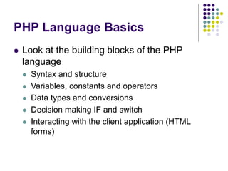 PHP Language Basics
 Look at the building blocks of the PHP
language
 Syntax and structure
 Variables, constants and operators
 Data types and conversions
 Decision making IF and switch
 Interacting with the client application (HTML
forms)
 
