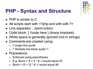 PHP - Syntax and Structure
 PHP is similar to C
 All scripts start with <?php and with with ?>
 Line separator: ; (semi-colon)
 Code block: { //code here } (brace brackets)
 White space is generally ignored (not in strings)
 Comments are created using:
 // single line quote
 /* Multiple line block quote */
 Precedence
 Enforced using parentheses
 E.g. $sum = 5 + 3 * 6; // would equal 23
 $sum = (5 + 3) * 6; // would equal 48
 