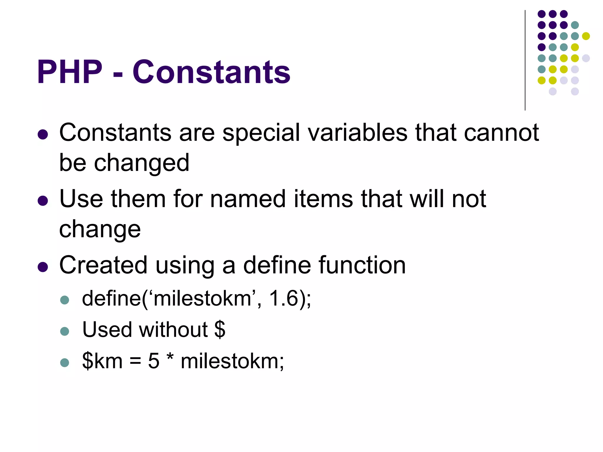 PHP - Constants
 Constants are special variables that cannot
be changed
 Use them for named items that will not
change
 Created using a define function
 define(‘milestokm’, 1.6);
 Used without $
 $km = 5 * milestokm;
 