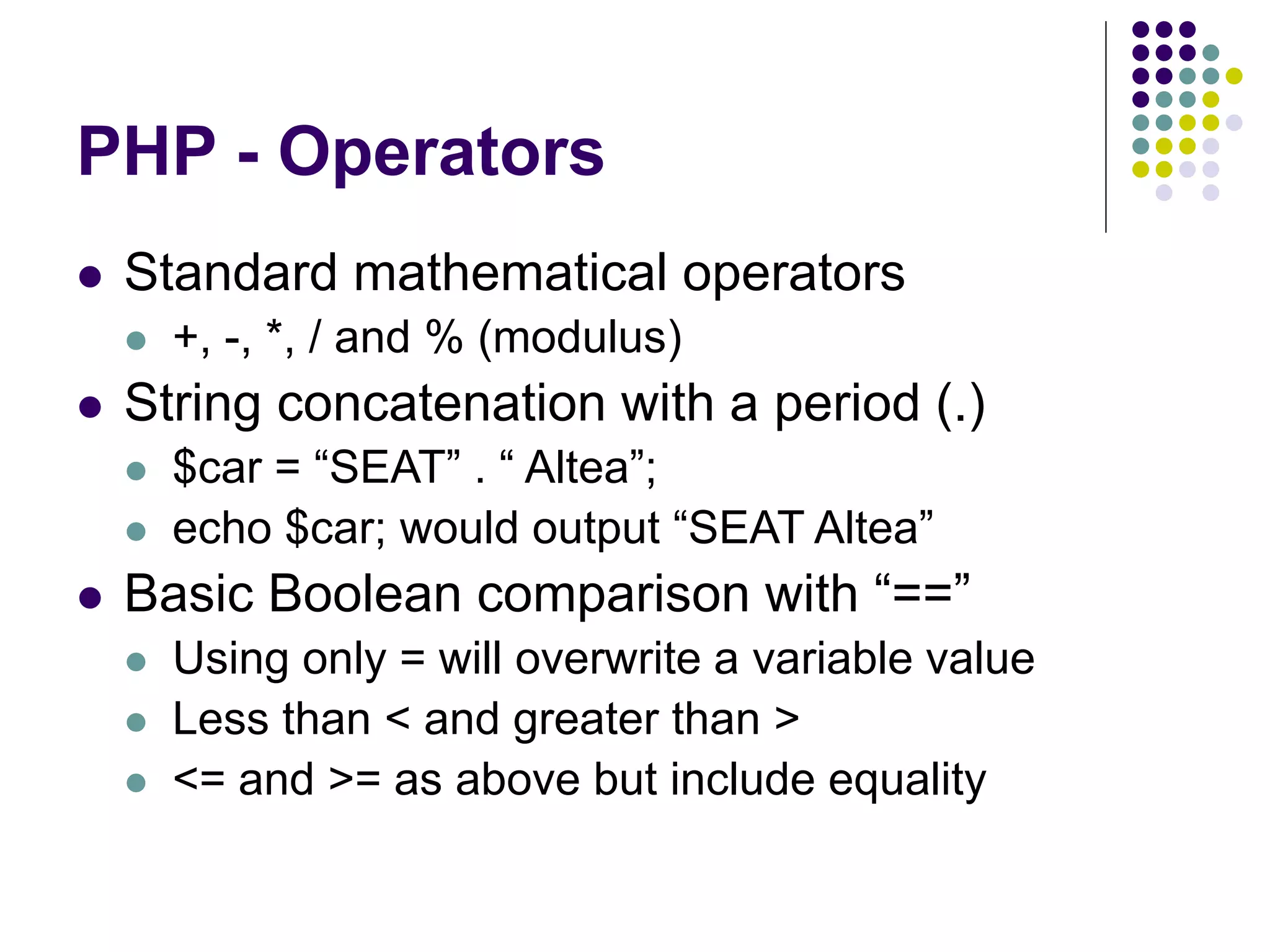 PHP - Operators
 Standard mathematical operators
 +, -, *, / and % (modulus)
 String concatenation with a period (.)
 $car = “SEAT” . “ Altea”;
 echo $car; would output “SEAT Altea”
 Basic Boolean comparison with “==”
 Using only = will overwrite a variable value
 Less than < and greater than >
 <= and >= as above but include equality
 