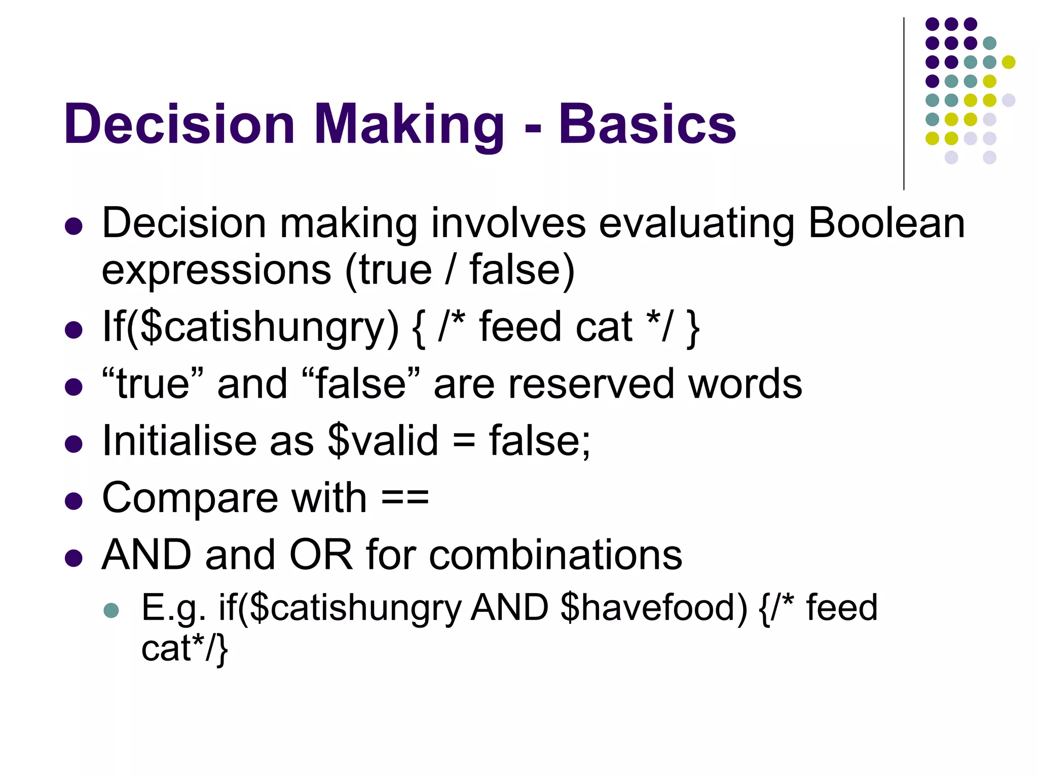 Decision Making - Basics
 Decision making involves evaluating Boolean
expressions (true / false)
 If($catishungry) { /* feed cat */ }
 “true” and “false” are reserved words
 Initialise as $valid = false;
 Compare with ==
 AND and OR for combinations
 E.g. if($catishungry AND $havefood) {/* feed
cat*/}
 