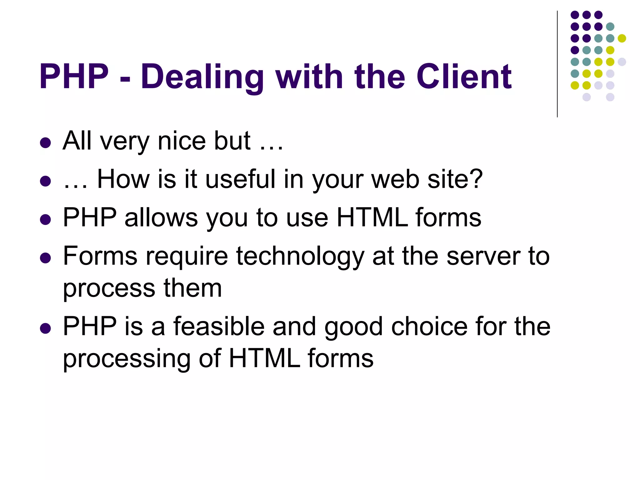 PHP - Dealing with the Client
 All very nice but …
 … How is it useful in your web site?
 PHP allows you to use HTML forms
 Forms require technology at the server to
process them
 PHP is a feasible and good choice for the
processing of HTML forms
 